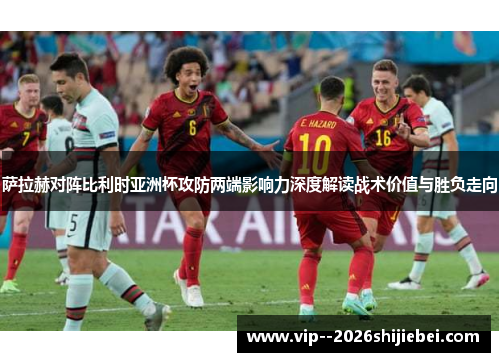 萨拉赫对阵比利时亚洲杯攻防两端影响力深度解读战术价值与胜负走向