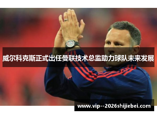 威尔科克斯正式出任曼联技术总监助力球队未来发展