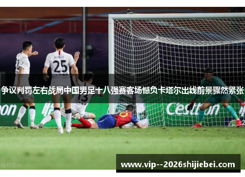 争议判罚左右战局中国男足十八强赛客场憾负卡塔尔出线前景骤然紧张 争议判罚左右战局中国男足十八强赛客场憾负卡塔尔出线前景骤然紧张
