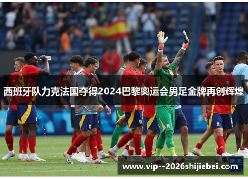 西班牙队力克法国夺得2024巴黎奥运会男足金牌再创辉煌 西班牙队力克法国夺得2024巴黎奥运会男足金牌再创辉煌