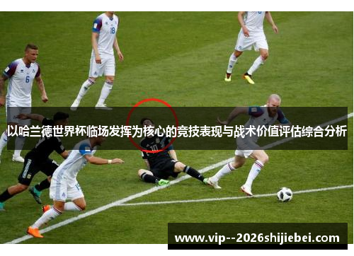 以哈兰德世界杯临场发挥为核心的竞技表现与战术价值评估综合分析 以哈兰德世界杯临场发挥为核心的竞技表现与战术价值评估综合分析